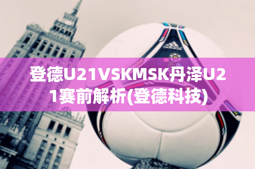 登德U21VSKMSK丹泽U21赛前解析(登德科技)