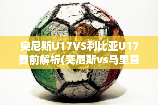 突尼斯U17VS利比亚U17赛前解析(突尼斯vs马里直播)