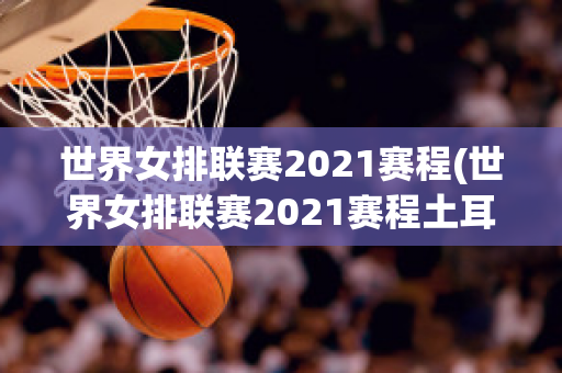 世界女排联赛2021赛程(世界女排联赛2021赛程土耳其)