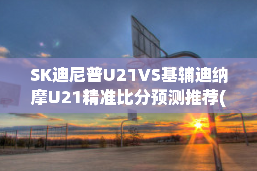 SK迪尼普U21VS基辅迪纳摩U21精准比分预测推荐(基辅迪纳摩vs米尼)