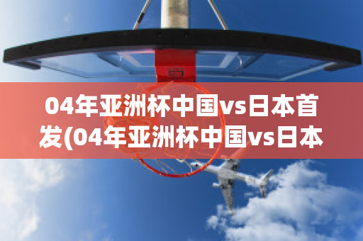 04年亚洲杯中国vs日本首发(04年亚洲杯中国vs日本首发名单)