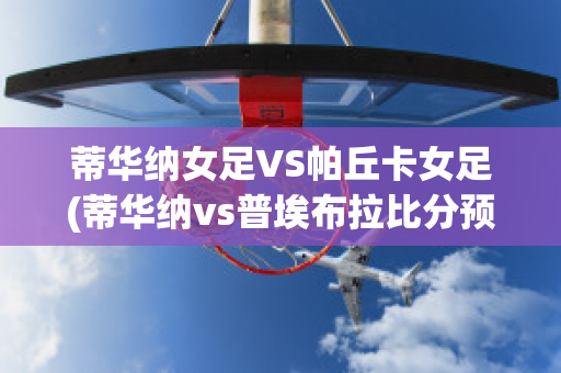 蒂华纳女足VS帕丘卡女足(蒂华纳vs普埃布拉比分预测)