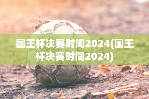 国王杯决赛时间2024(国王杯决赛时间2024)