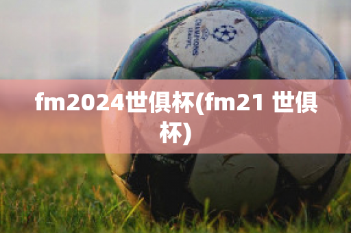 fm2024世俱杯(fm21 世俱杯)