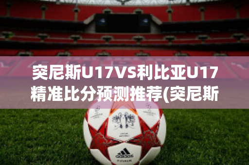 突尼斯U17VS利比亚U17精准比分预测推荐(突尼斯和利比亚合并)