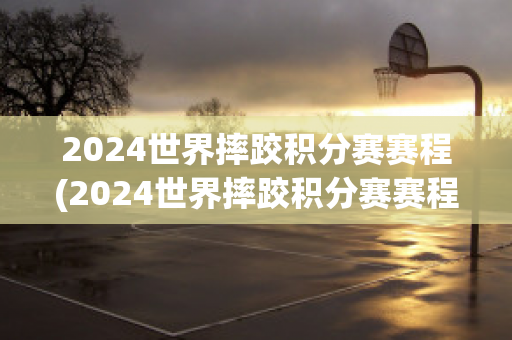 2024世界摔跤积分赛赛程(2024世界摔跤积分赛赛程时间)