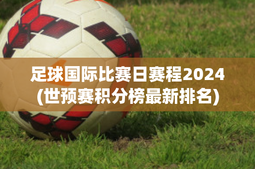 足球国际比赛日赛程2024(世预赛积分榜最新排名)