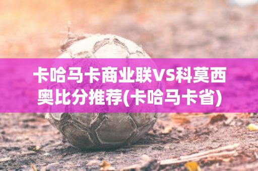 卡哈马卡商业联VS科莫西奥比分推荐(卡哈马卡省)