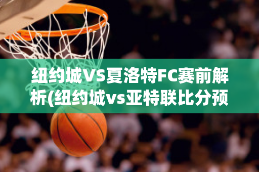 纽约城VS夏洛特FC赛前解析(纽约城vs亚特联比分预测)