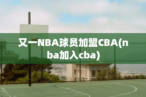 又一NBA球员加盟CBA(nba加入cba)