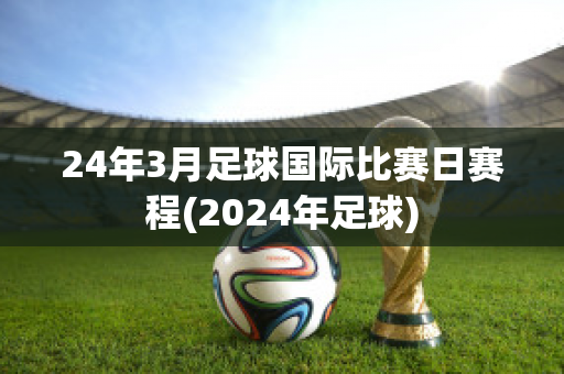 24年3月足球国际比赛日赛程(2024年足球)