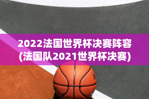 2022法国世界杯决赛阵容(法国队2021世界杯决赛)