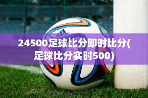 24500足球比分即时比分(足球比分实时500)