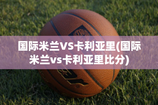 国际米兰VS卡利亚里(国际米兰vs卡利亚里比分)