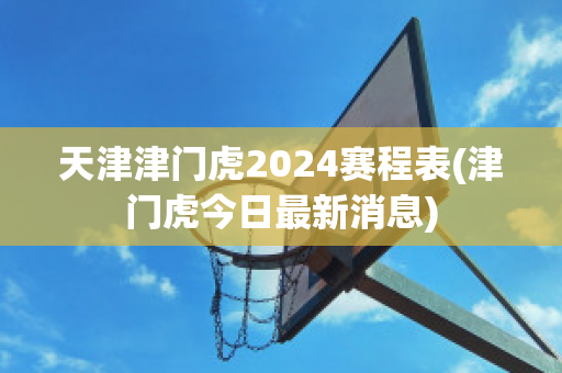 天津津门虎2024赛程表(津门虎今日最新消息)