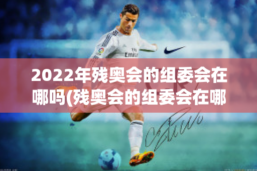 2022年残奥会的组委会在哪吗(残奥会的组委会在哪里)