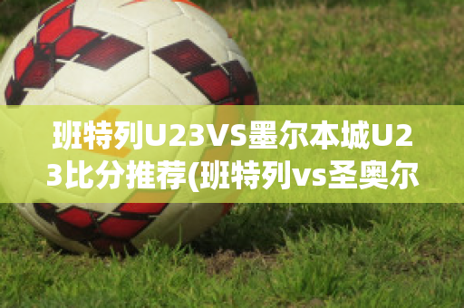 班特列U23VS墨尔本城U23比分推荐(班特列vs圣奥尔本斯)