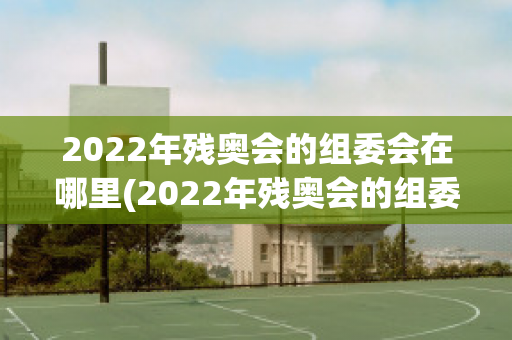 2022年残奥会的组委会在哪里(2022年残奥会的组委会在哪里举行)