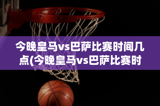 今晚皇马vs巴萨比赛时间几点(今晚皇马vs巴萨比赛时间几点到几点)