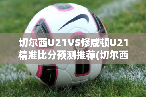 切尔西U21VS修咸顿U21精准比分预测推荐(切尔西u23)