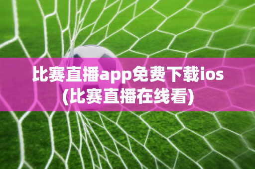 比赛直播app免费下载ios(比赛直播在线看)