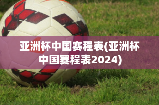 亚洲杯中国赛程表(亚洲杯中国赛程表2024)