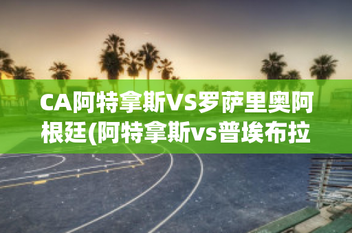 CA阿特拿斯VS罗萨里奥阿根廷(阿特拿斯vs普埃布拉)