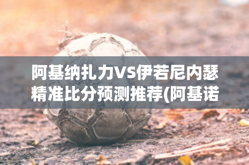 阿基纳扎力VS伊若尼内瑟精准比分预测推荐(阿基诺对华)