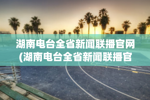 湖南电台全省新闻联播官网(湖南电台全省新闻联播官网下载)