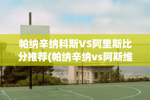 帕纳辛纳科斯VS阿里斯比分推荐(帕纳辛纳vs阿斯维尔比分)