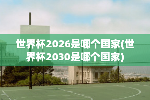 世界杯2026是哪个国家(世界杯2030是哪个国家)