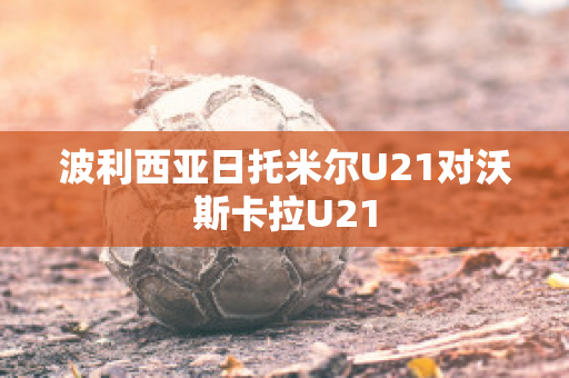 波利西亚日托米尔U21对沃斯卡拉U21