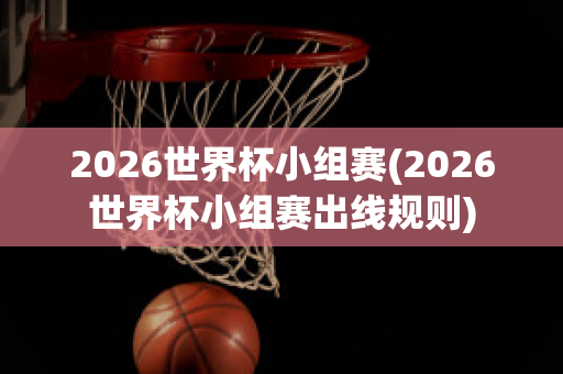 2026世界杯小组赛(2026世界杯小组赛出线规则)