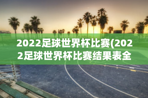 2022足球世界杯比赛(2022足球世界杯比赛结果表全部)