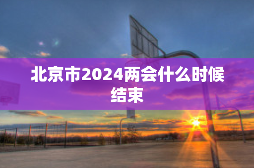 北京市2024两会什么时候结束