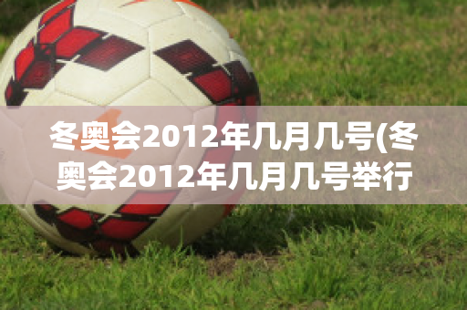 冬奥会2012年几月几号(冬奥会2012年几月几号举行)