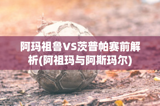 阿玛祖鲁VS茨普帕赛前解析(阿祖玛与阿斯玛尔)