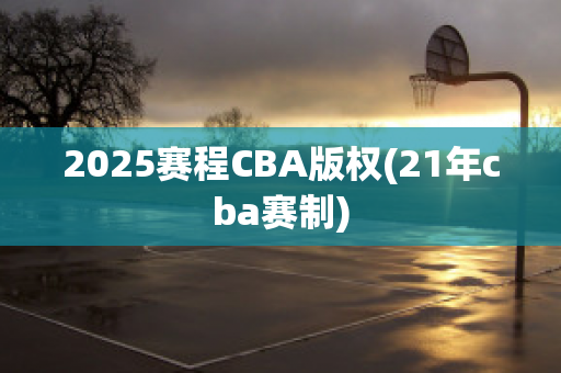 2025赛程CBA版权(21年cba赛制)