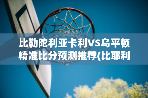 比勒陀利亚卡利VS乌平顿精准比分预测推荐(比耶利卡)