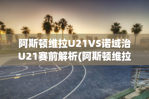 阿斯顿维拉U21VS诺域治U21赛前解析(阿斯顿维拉对纽卡斯尔比分预测)