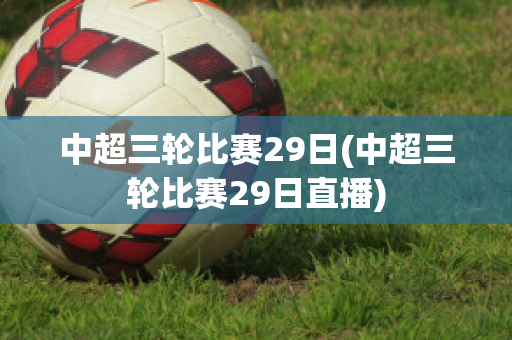 中超三轮比赛29日(中超三轮比赛29日直播)