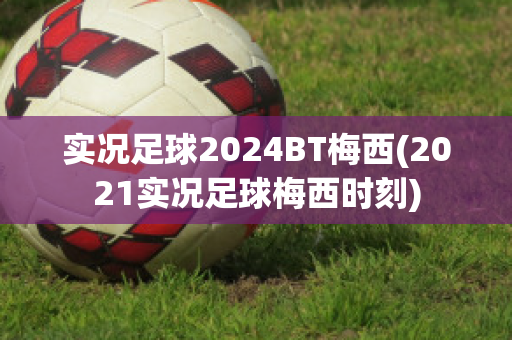 实况足球2024BT梅西(2021实况足球梅西时刻)