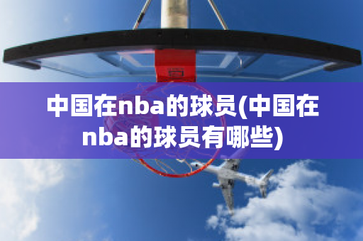 中国在nba的球员(中国在nba的球员有哪些)