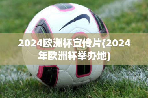 2024欧洲杯宣传片(2024年欧洲杯举办地)