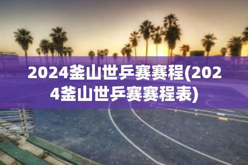 2024釜山世乒赛赛程(2024釜山世乒赛赛程表)