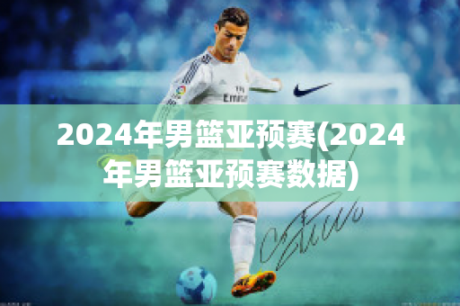 2024年男篮亚预赛(2024年男篮亚预赛数据)