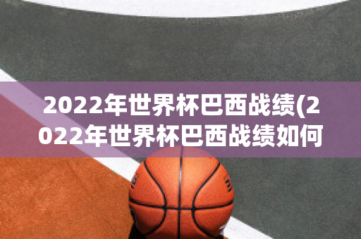 2022年世界杯巴西战绩(2022年世界杯巴西战绩如何)