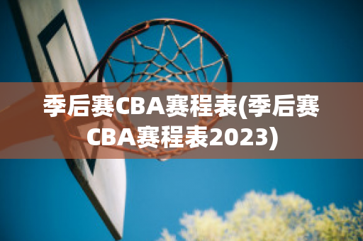 季后赛CBA赛程表(季后赛CBA赛程表2023)