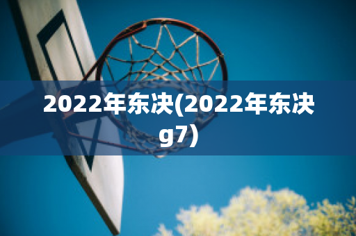 2022年东决(2022年东决g7)