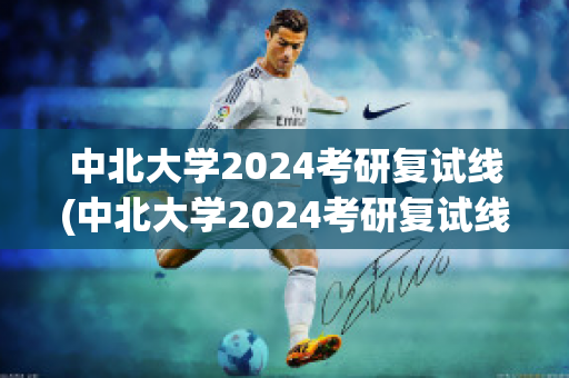 中北大学2024考研复试线(中北大学2024考研复试线是多少)